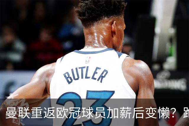 曼联重返欧冠球员加薪后变懒？跑动数据落后！体能储备遭质疑无法坚持90分钟